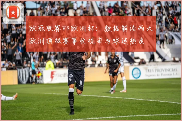 欧冠联赛vs欧洲杯：数据解读两大欧洲顶级赛事收视率与球迷热度