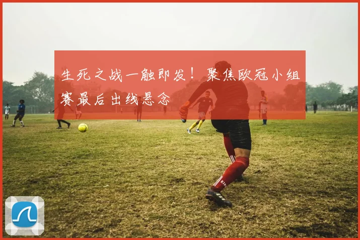 生死之战一触即发！聚焦欧冠小组赛最后出线悬念