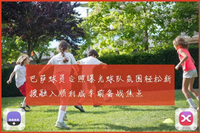 巴萨球员合照曝光球队氛围轻松新援融入顺利成季前备战焦点