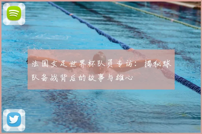 法国女足世界杯队员专访:揭秘球队备战背后的故事与雄心