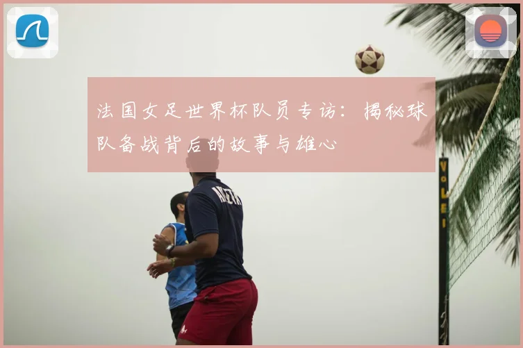 法国女足世界杯队员专访:揭秘球队备战背后的故事与雄心