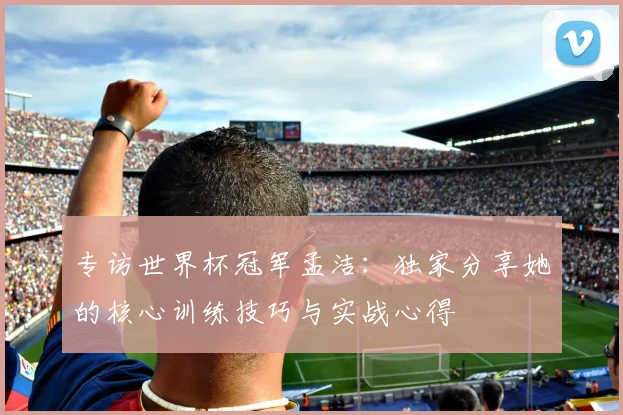 专访世界杯冠军孟洁:独家分享她的核心训练技巧与实战心得