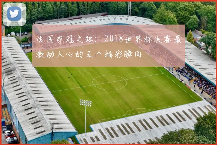 法国夺冠之路:2018世界杯决赛最激动人心的五个精彩瞬间