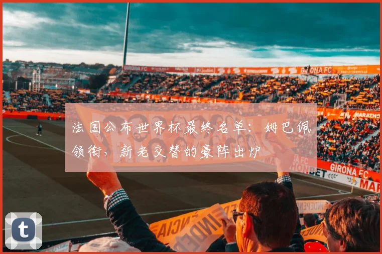 法国公布世界杯最终名单:姆巴佩领衔,新老交替的豪阵出炉