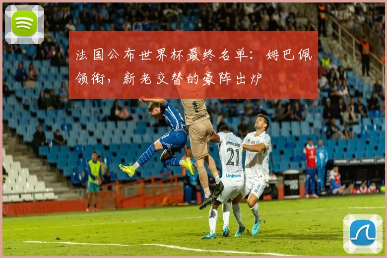 法国公布世界杯最终名单:姆巴佩领衔,新老交替的豪阵出炉