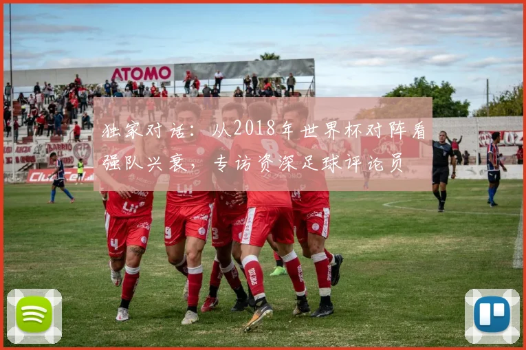 独家对话:从2018年世界杯对阵看强队兴衰,专访资深足球评论员
