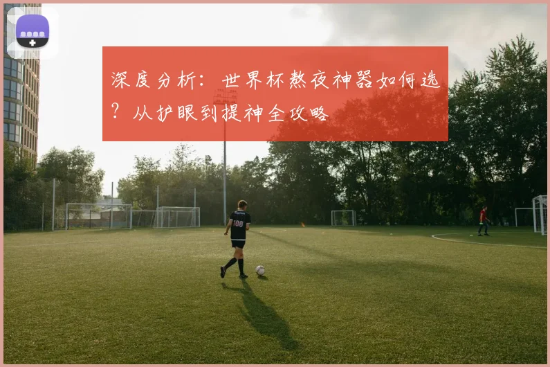 深度分析:世界杯熬夜神器如何选?从护眼到提神全攻略