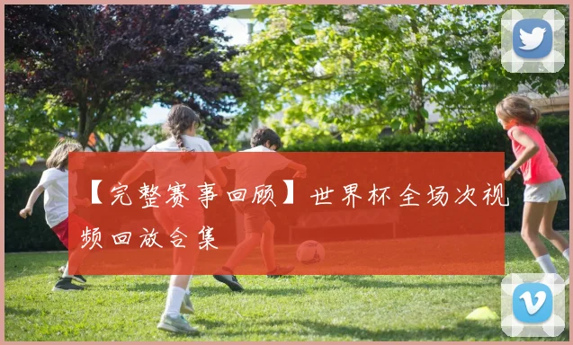 【完整赛事回顾】世界杯全场次视频回放合集