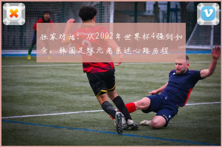 独家对话：从2002年世界杯4强到如今，韩国足球元老亲述心路历程