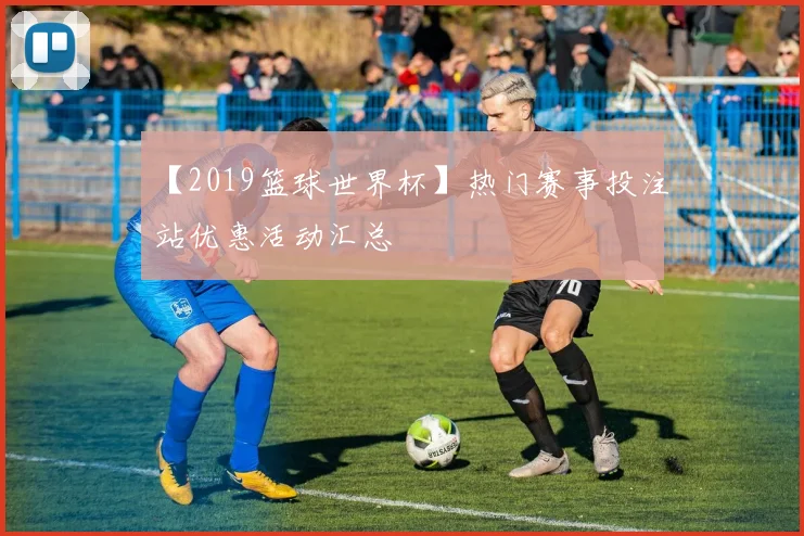 【2019篮球世界杯】热门赛事投注站优惠活动汇总