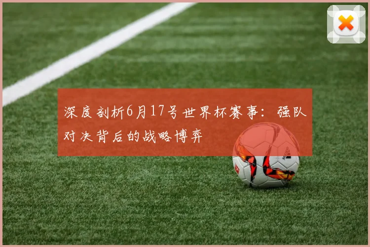 深度剖析6月17号世界杯赛事：强队对决背后的战略博弈
