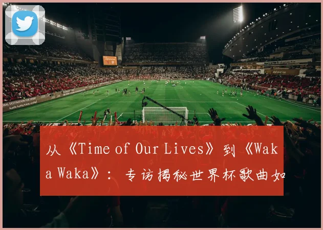 从《Time of Our Lives》到《Waka Waka》：专访揭秘世界杯歌曲如何席卷全球