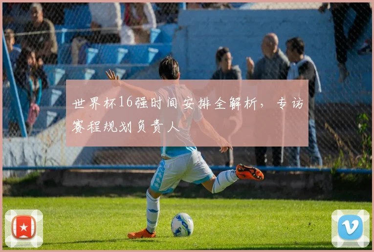 世界杯16强时间安排全解析，专访赛程规划负责人