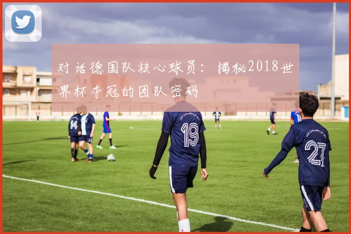 对话德国队核心球员：揭秘2018世界杯夺冠的团队密码